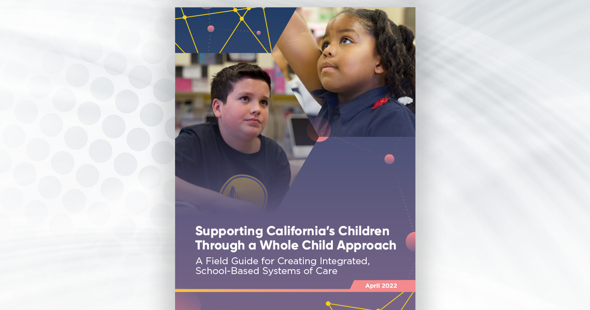 Supporting California's Children Through a Whole Child Approach. A field guide for creating integrated, school-based systems of care