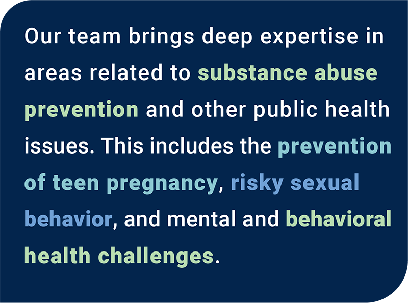 Our team brings experience and expertise in areas related to substance abuse prevention, and other public health issues. This includes the prevent of teen pregnancy and risky sexual behavior, and mental and behavioral health challenges.