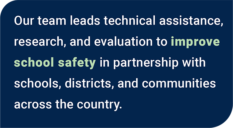 Our team leads technical assistance, research, and evaluation to improve school safety in partnership with schools, districts, and communities across the country.