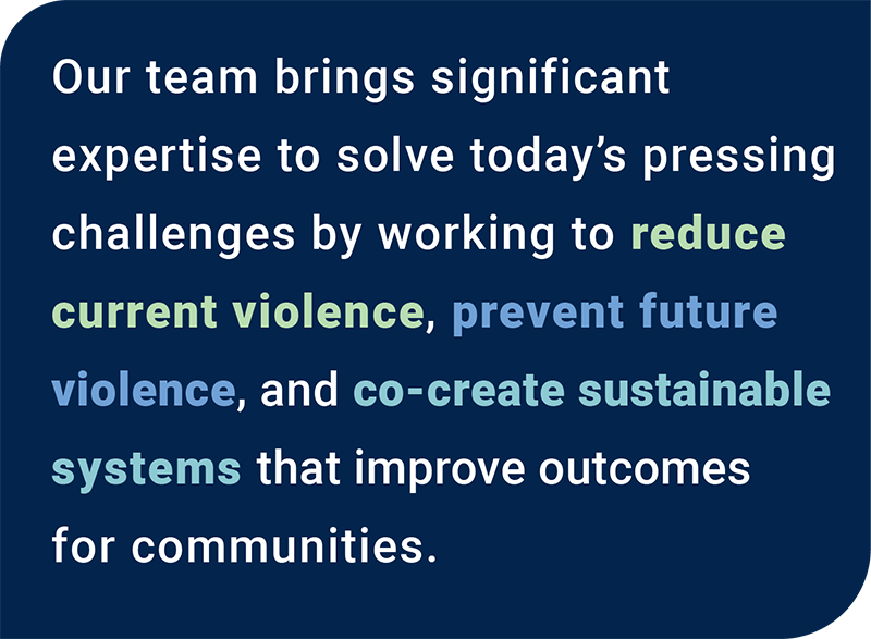 Our team brings significant expertise to solve today's pressing challenges by working to reduce current violence, prevent future violence, and co-create sustainable systems that improve outcomes for communities.