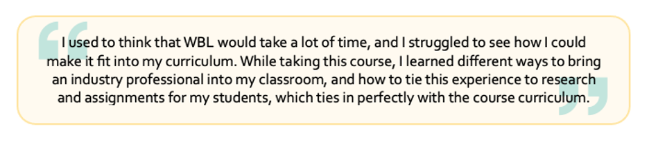 "I used to think that WBL would take a lot of time, and I struggled to see how I could make it fit into my curriculum. While taking this course, I learned different ways to bring an industry professional into my classroom, and how to tie this experience to research and assignments for my students, which ties in perfectly with the course curriculum.